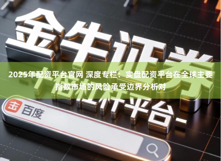 2025年配资平台官网 深度专栏：实盘配资平台在全球主要指数市场的风险承受边界分析对