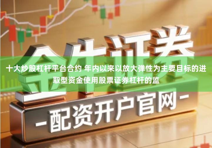 十大炒股杠杆平台合约 年内以来以放大弹性为主要目标的进取型资金使用股票证券杠杆的监