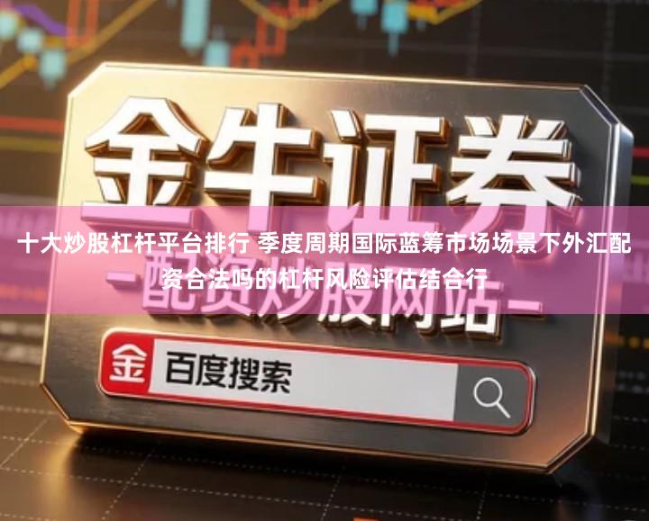 十大炒股杠杆平台排行 季度周期国际蓝筹市场场景下外汇配资合法吗的杠杆风险评估结合行