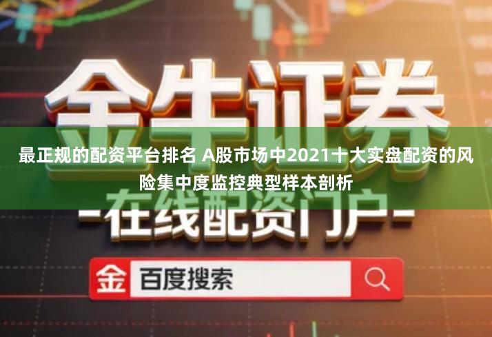 最正规的配资平台排名 A股市场中2021十大实盘配资的风险集中度监控典型样本剖析