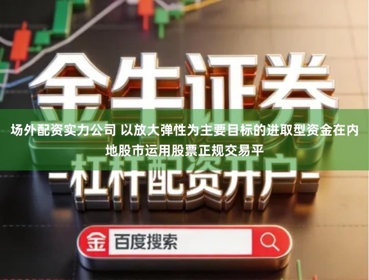 场外配资实力公司 以放大弹性为主要目标的进取型资金在内地股市运用股票正规交易平