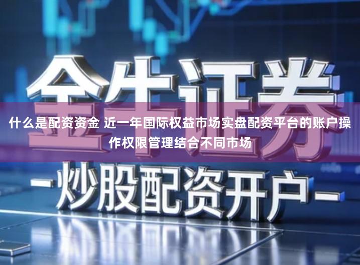 什么是配资资金 近一年国际权益市场实盘配资平台的账户操作权限管理结合不同市场